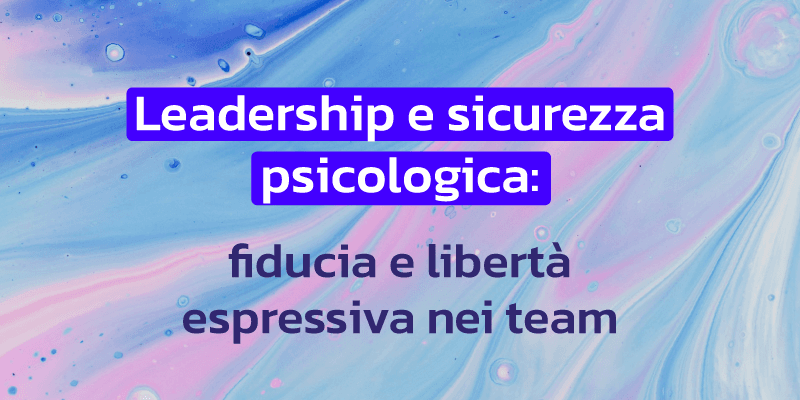 Leadership e sicurezza psicologica: fiducia e libertà espressiva nei team